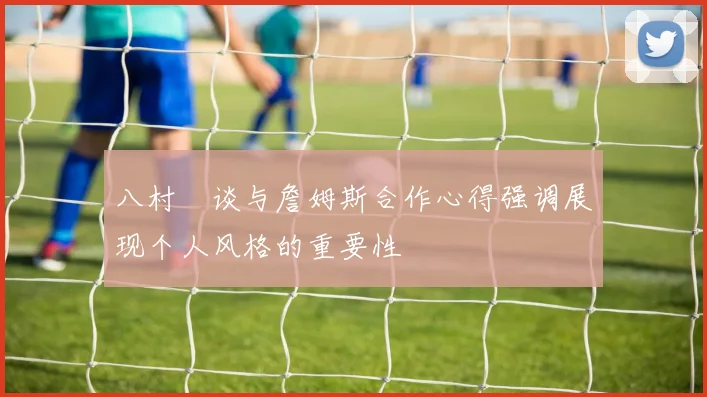 八村塁谈与詹姆斯合作心得强调展现个人风格的重要性
