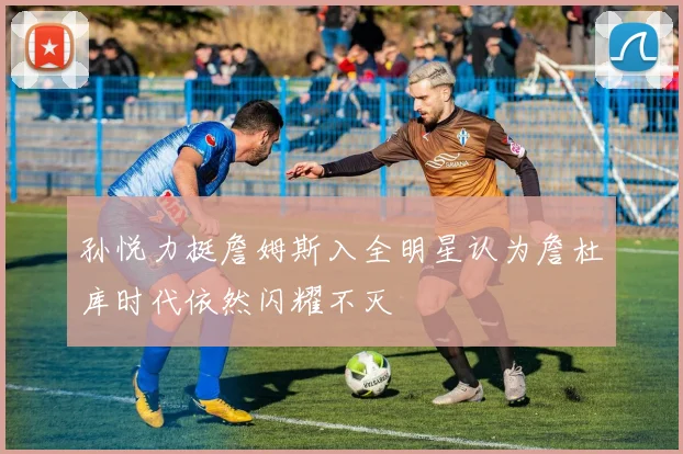 孙悦力挺詹姆斯入全明星认为詹杜库时代依然闪耀不灭