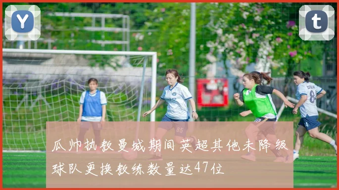 瓜帅执教曼城期间英超其他未降级球队更换教练数量达47位