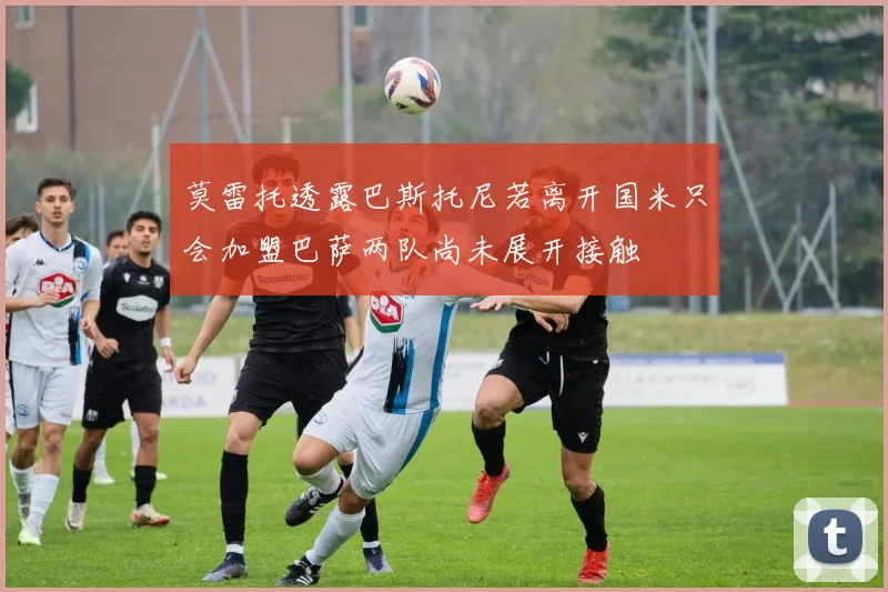 莫雷托透露巴斯托尼若离开国米只会加盟巴萨两队尚未展开接触