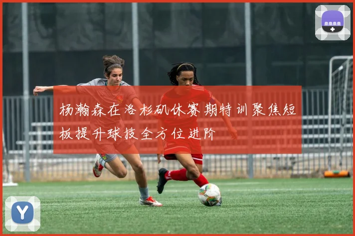 杨瀚森在洛杉矶休赛期特训聚焦短板提升球技全方位进阶