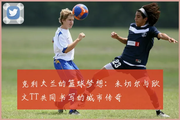 克利夫兰的篮球梦想：米切尔与欧文TT共同书写的城市传奇