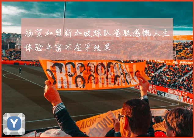 杨贺加盟新加坡球队港联感慨人生体验丰富不在乎结果