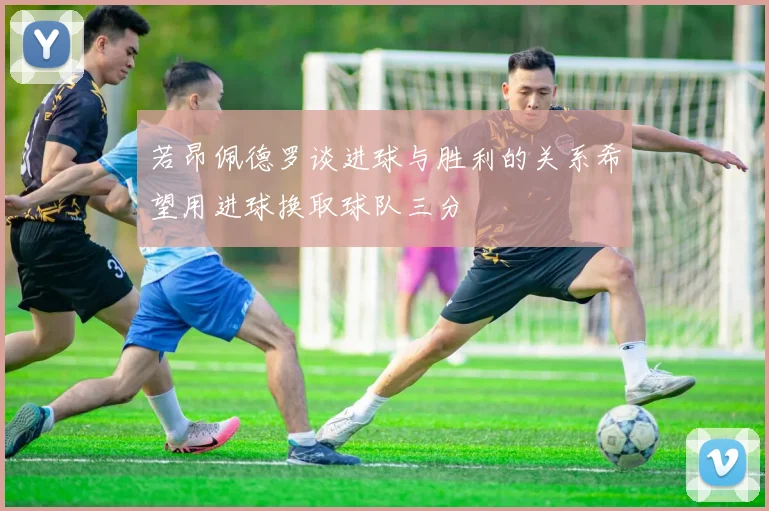 若昂佩德罗谈进球与胜利的关系希望用进球换取球队三分