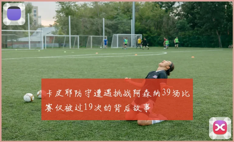 卡皮耶防守遭遇挑战阿森纳39场比赛仅被过19次的背后故事