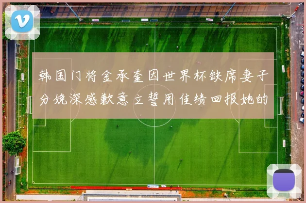 韩国门将金承奎因世界杯缺席妻子分娩深感歉意立誓用佳绩回报她的支持与爱