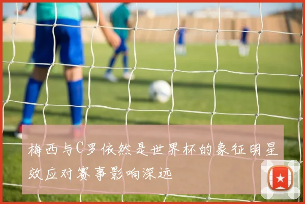 梅西与C罗依然是世界杯的象征明星效应对赛事影响深远