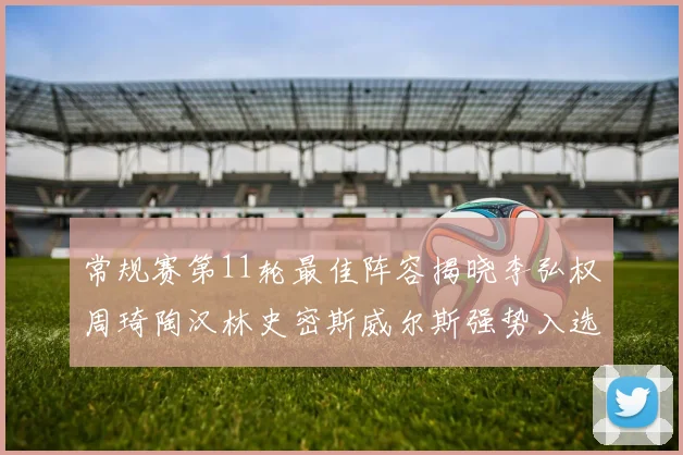 常规赛第11轮最佳阵容揭晓李弘权周琦陶汉林史密斯威尔斯强势入选