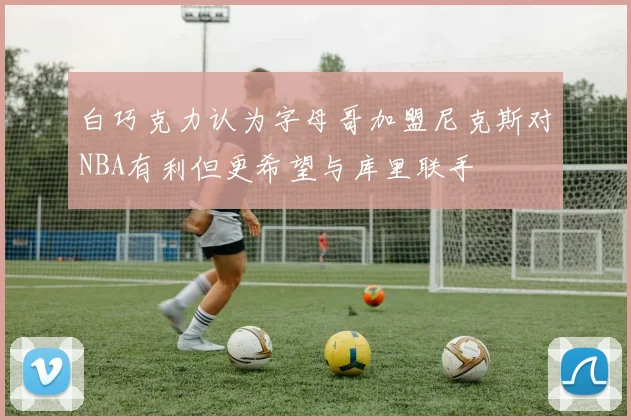 白巧克力认为字母哥加盟尼克斯对NBA有利但更希望与库里联手