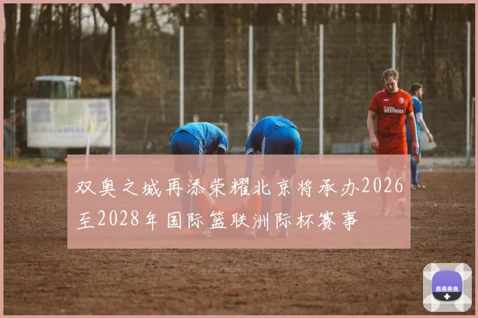 双奥之城再添荣耀北京将承办2026至2028年国际篮联洲际杯赛事