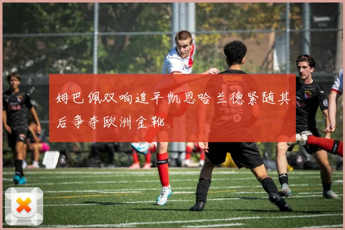 姆巴佩双响追平凯恩哈兰德紧随其后争夺欧洲金靴
