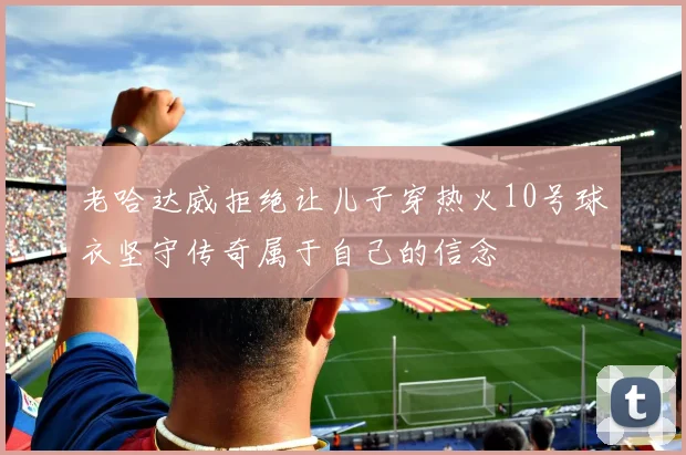 老哈达威拒绝让儿子穿热火10号球衣坚守传奇属于自己的信念
