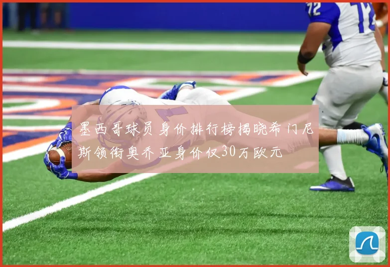 墨西哥球员身价排行榜揭晓希门尼斯领衔奥乔亚身价仅30万欧元