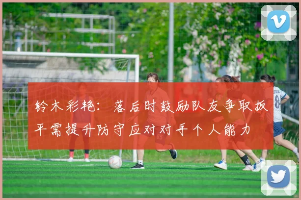 铃木彩艳：落后时鼓励队友争取扳平需提升防守应对对手个人能力