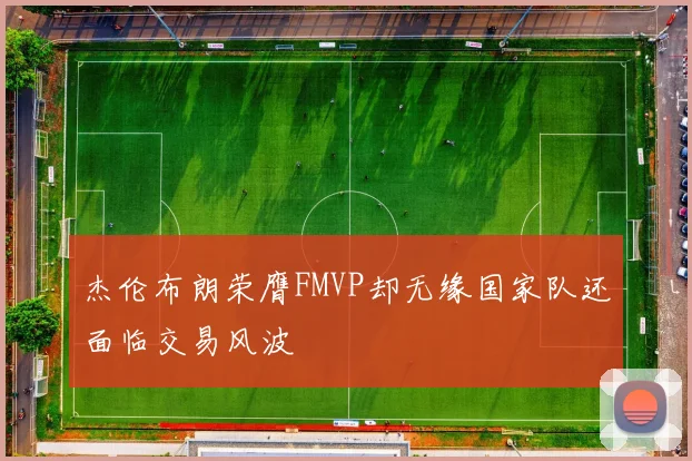 杰伦布朗荣膺FMVP却无缘国家队还面临交易风波