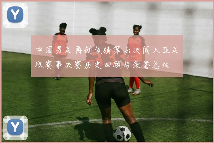 中国男足再创佳绩第七次闯入亚足联赛事决赛历史回顾与荣誉总结