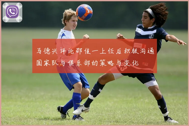 马德兴评论邵佳一上任后积极沟通国家队与俱乐部的策略与变化