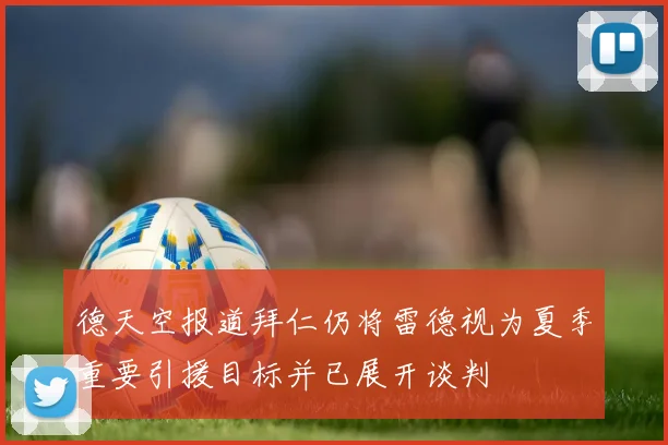 德天空报道拜仁仍将雷德视为夏季重要引援目标并已展开谈判