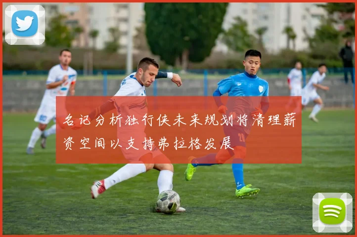 名记分析独行侠未来规划将清理薪资空间以支持弗拉格发展