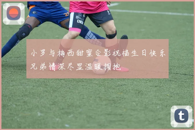 小罗与梅西甜蜜合影祝福生日快乐兄弟情深尽显温暖拥抱