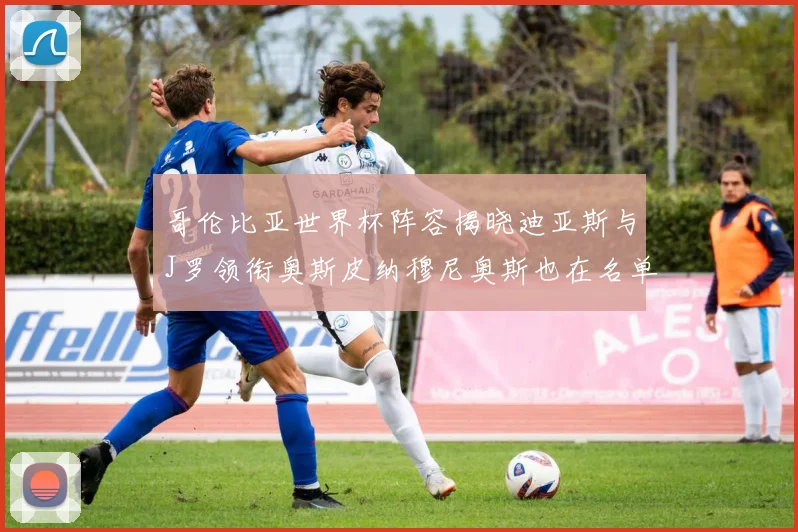 哥伦比亚世界杯阵容揭晓迪亚斯与J罗领衔奥斯皮纳穆尼奥斯也在名单中