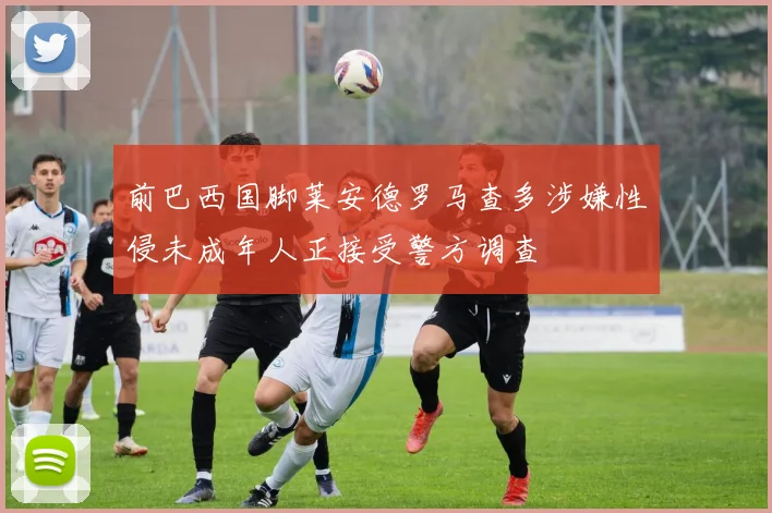 前巴西国脚莱安德罗马查多涉嫌性侵未成年人正接受警方调查