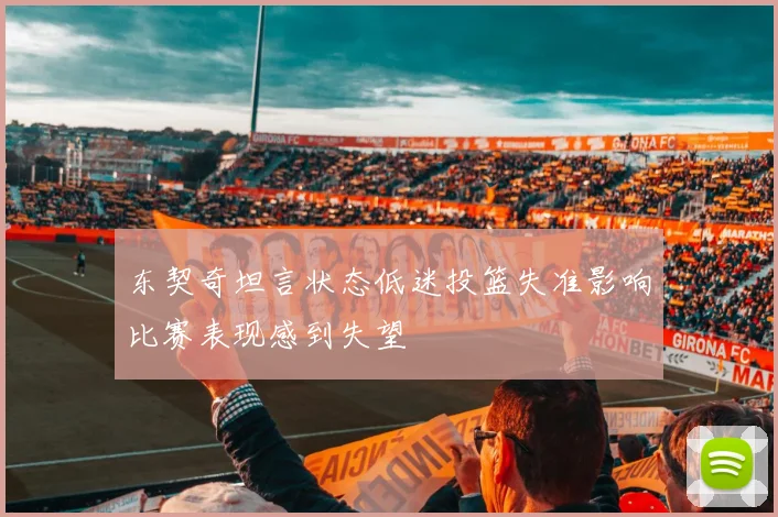 东契奇坦言状态低迷投篮失准影响比赛表现感到失望