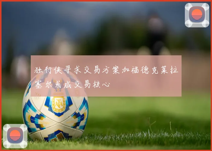 独行侠寻求交易方案加福德克莱拉塞尔或成交易核心