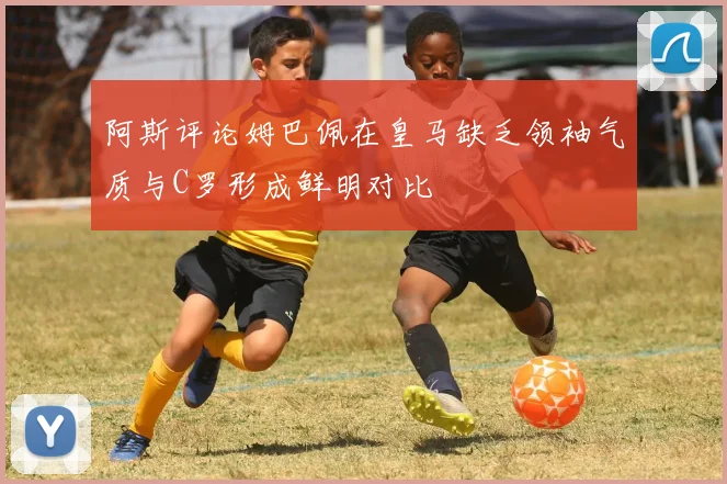 阿斯评论姆巴佩在皇马缺乏领袖气质与C罗形成鲜明对比